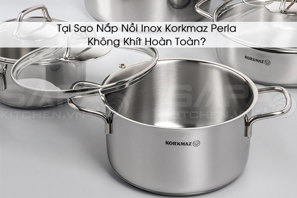 Tại Sao Nắp Nồi Inox Korkmaz Perla Không Khít Hoàn Toàn?