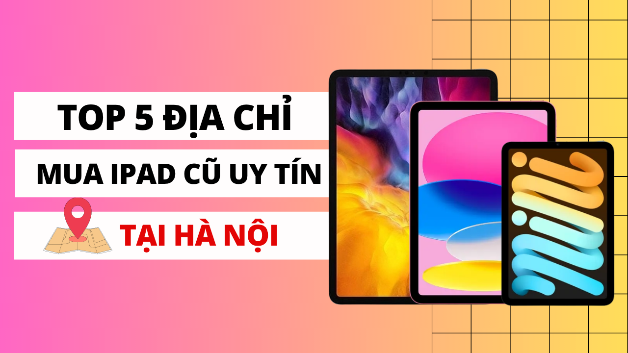 Mua iPad cũ ở đâu giá rẻ? Top 5 địa điểm bán iPad cũ giá rẻ tại Hà Nội
