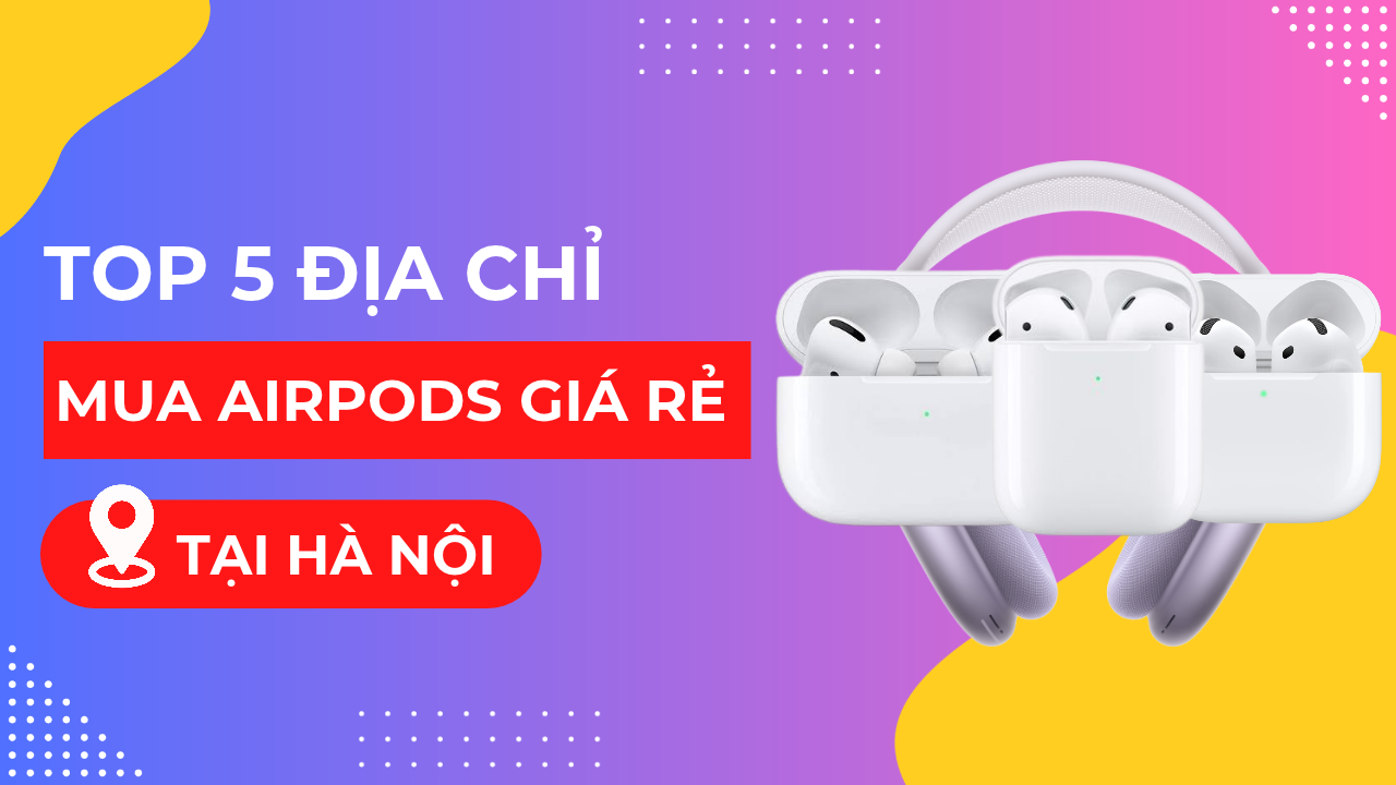 Mua AirPods ở đâu giá rẻ? Top 6 địa điểm bán AirPods giá rẻ tại Hà Nội