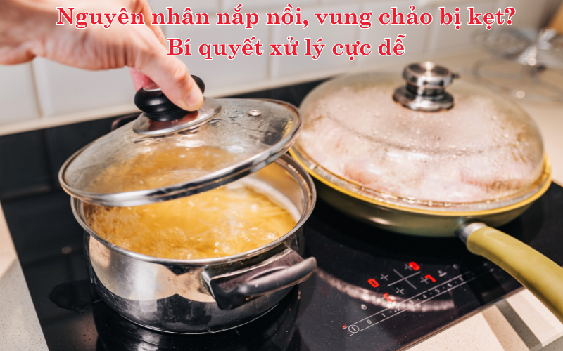 Nguyên nhân nắp nồi, vung chảo bị kẹt? Bí quyết xử lý cực dễ