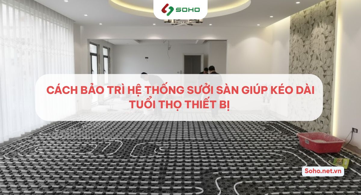 Cách bảo trì hệ thống sưởi sàn giúp kéo dài tuổi thọ thiết bị