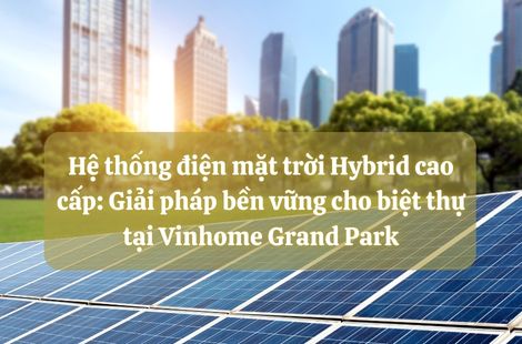Hệ thống điện mặt trời Hybrid cao cấp: Giải pháp bền vững cho biệt thự tại Vinhome Grand Park