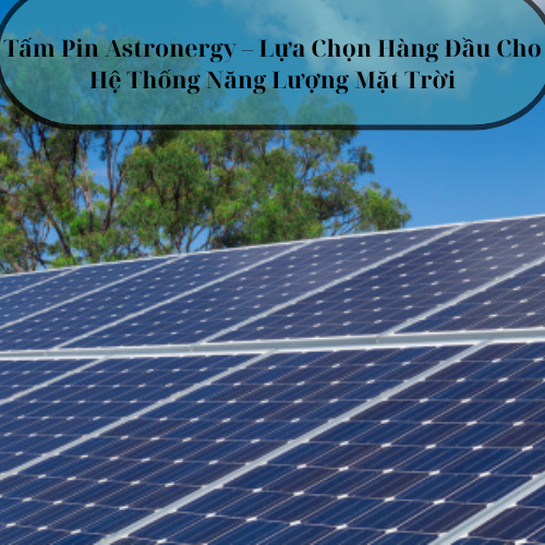 Tấm Pin Astronergy – Lựa Chọn Hàng Đầu Cho Hệ Thống Năng Lượng Mặt Trời