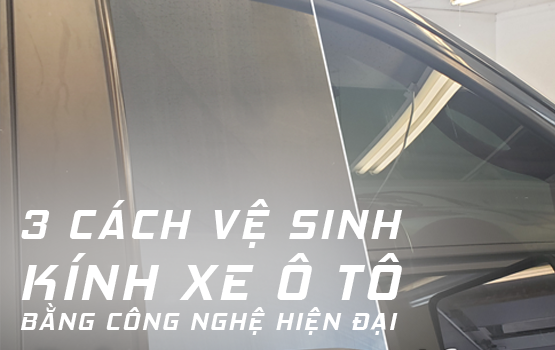 3 CÁCH VỆ SINH KÍNH XE Ô TÔ BẰNG CÔNG NGHỆ HIỆN ĐẠI