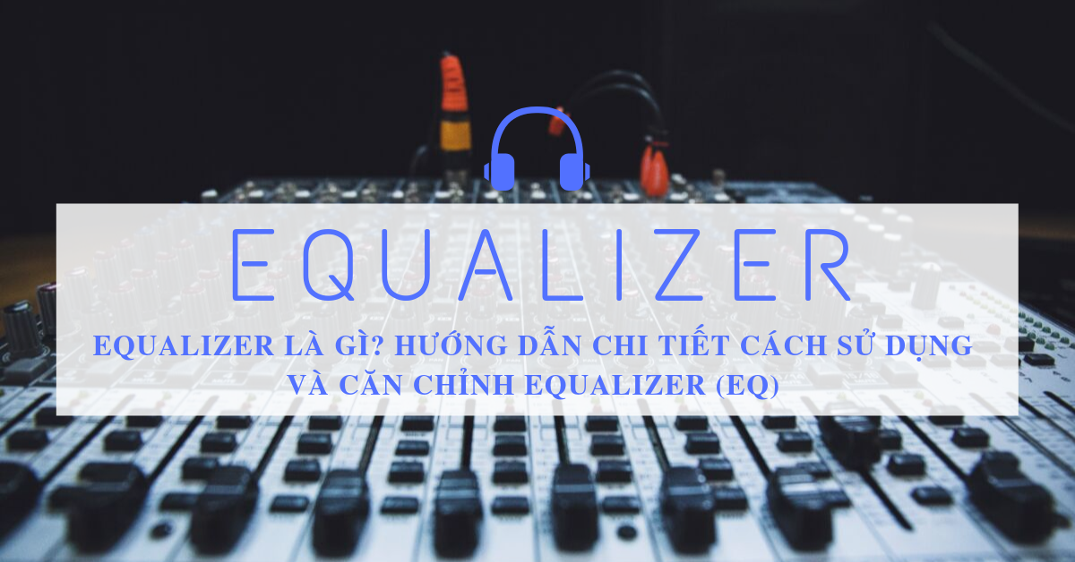 Equalizer là gì? Hướng dẫn chi tiết cách sử dụng và căn chỉnh Equalizer (EQ)