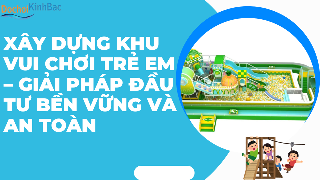 Xây Dựng Khu Vui Chơi Trẻ Em – Giải Pháp Đầu Tư Bền Vững Và An Toàn