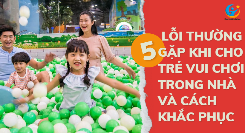 5 Lỗi Thường Gặp Khi Cho Trẻ Vui Chơi Trong Nhà Và Cách Khắc Phục_ Đồ chơi Kinh Bắc