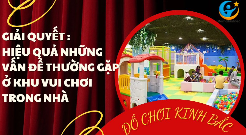 Giải Quyết Hiệu Quả Những Vấn Đề Thường Gặp Ở Khu Vui Chơi Trong Nhà