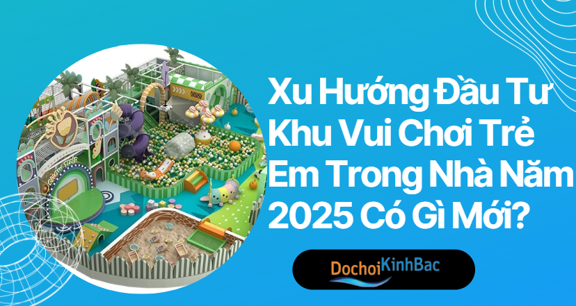 Xu Hướng Đầu Tư Khu Vui Chơi Trẻ Em Trong Nhà Năm 2025 Có Gì Mới?