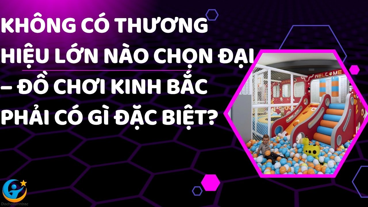 Không Có Thương Hiệu Lớn Nào Chọn Đại – Đồ Chơi Kinh Bắc Phải Có Gì Đặc Biệt?
