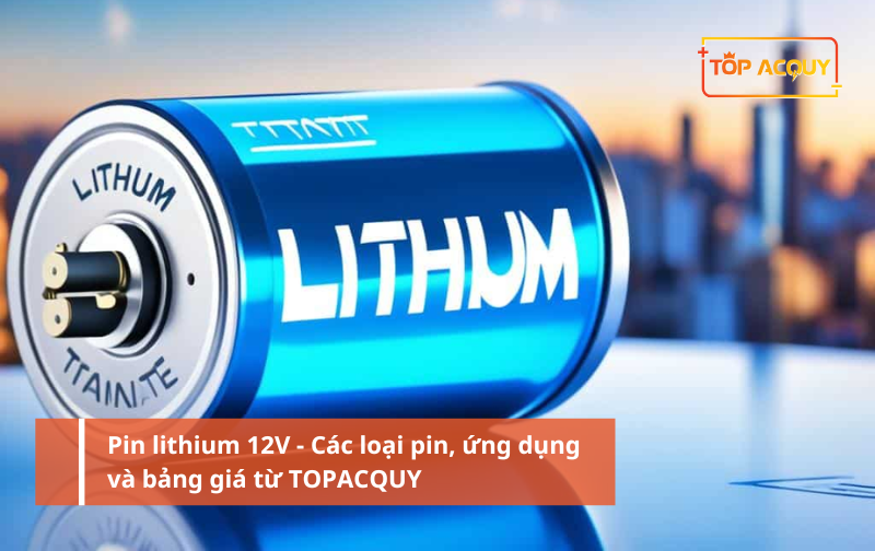 Pin lithium 12V - Các loại pin, ứng dụng và bảng giá từ TOPACQUY