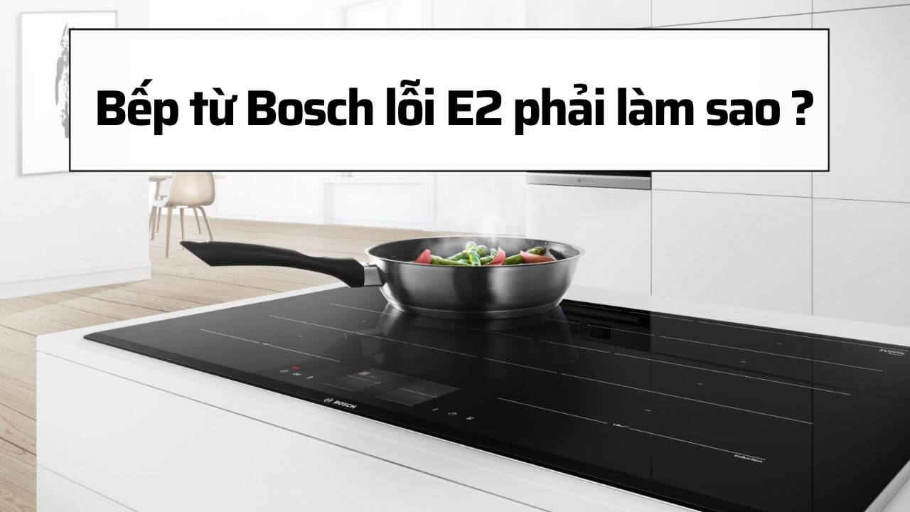 Bếp từ Bosch lỗi E2 nguyên nhân chủ yếu và cách khắc phục triệt để