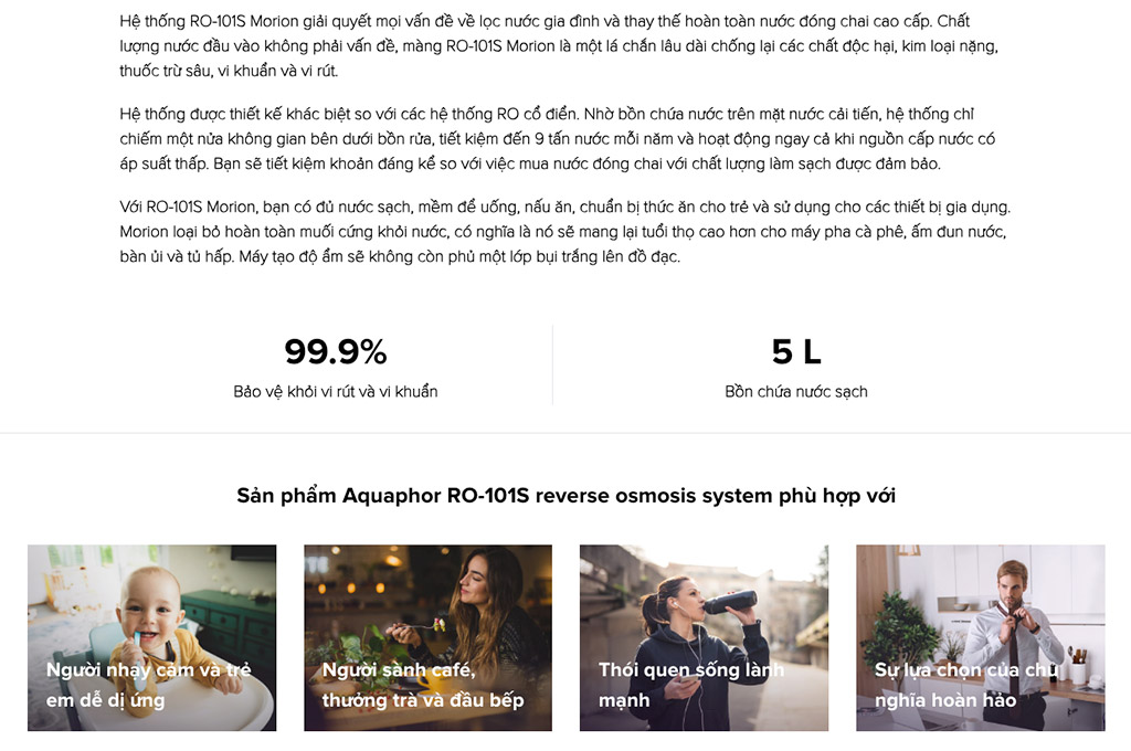 Với RO-101S Morion, bạn có đủ nước sạch, mềm để uống, nấu ăn, chuẩn bị thức ăn cho trẻ và sử dụng cho các thiết bị gia dụng.