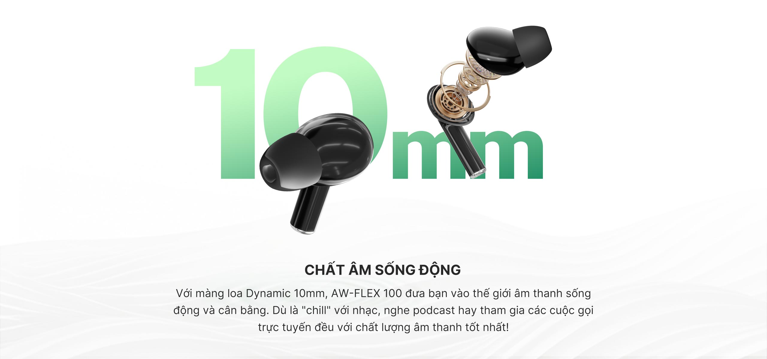 Với màng loa Dynamic 10mm, AW-FLEX 100 đưa bạn vào thế giới âm thanh sống động và cân bằng. Dù là 'chill' với nhạc, nghe podcast hay tham gia các cuộc gọi trực tuyến đều với chất lượng âm thanh tốt nhất!