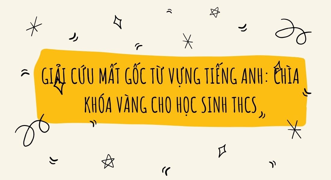 Giải cứu mất gốc từ vựng Tiếng Anh: Chìa khóa vàng cho học sinh THCS