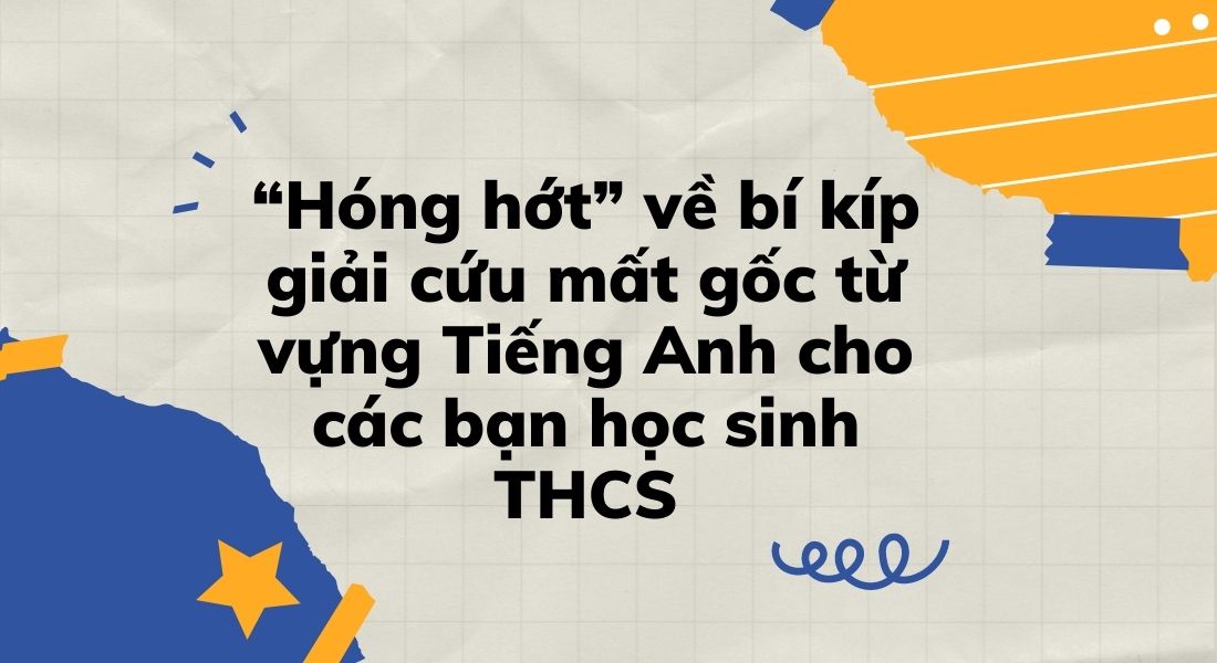 “Hóng hớt” về bí kíp giải cứu mất gốc từ vựng Tiếng Anh cho các bạn học sinh THCS
