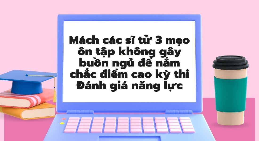 Mách các sĩ tử 3 mẹo ôn tập không gây buồn ngủ để nắm chắc điểm cao kỳ thi Đánh giá năng lực