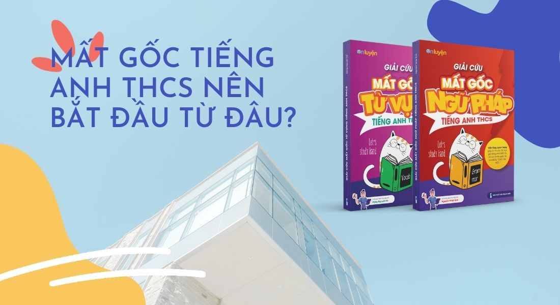 Mất gốc Tiếng Anh THCS nên bắt đầu từ đâu?