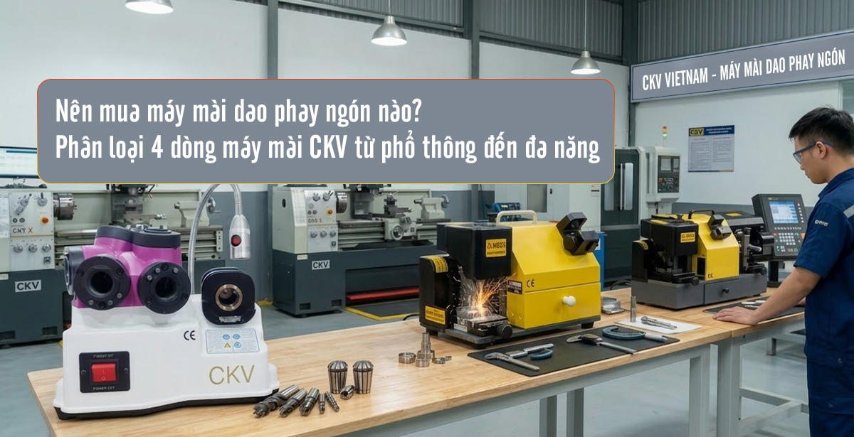 Nên mua máy mài dao phay ngón nào? Phân loại 4 dòng máy mài CKV từ phổ thông đến đa năng