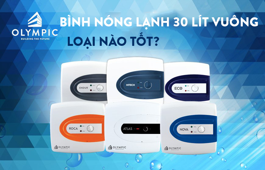 Bình nóng lạnh 30 lít vuông loại nào tốt? - Lời khuyên hữu ích của chuyên gia