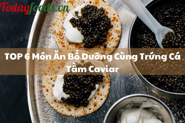 TOP 6 Món Ăn Cùng Trứng Cá Tầm Caviar Ngon Bổ Dưỡng