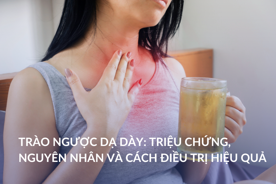 Trào ngược dạ dày: Triệu chứng, nguyên nhân và cách điều trị hiệu quả