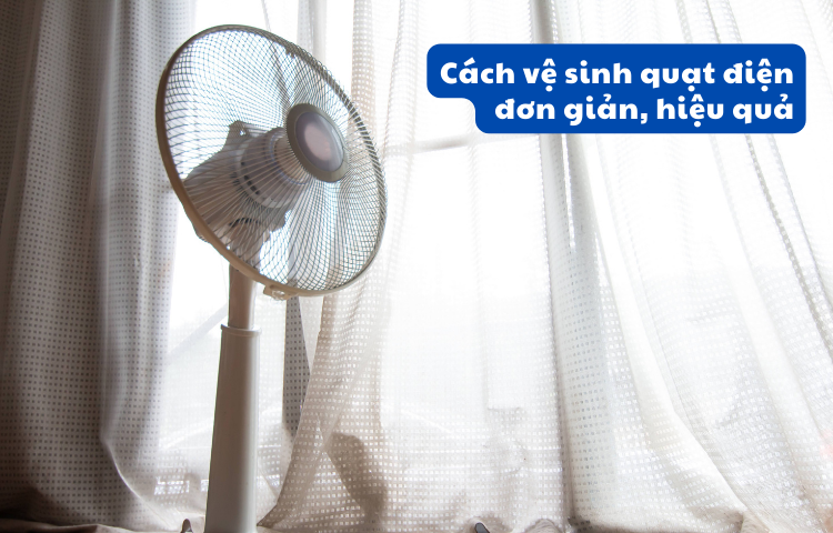 CÁCH VỆ SINH QUẠT ĐIỆN HIỆU QUÁ NHẤT VÀ NHỮNG LƯU Ý QUAN TRỌNG