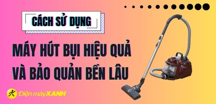 Hướng dẫn sử dụng máy hút bụi đúng cách, hiệu quả và bền lâu