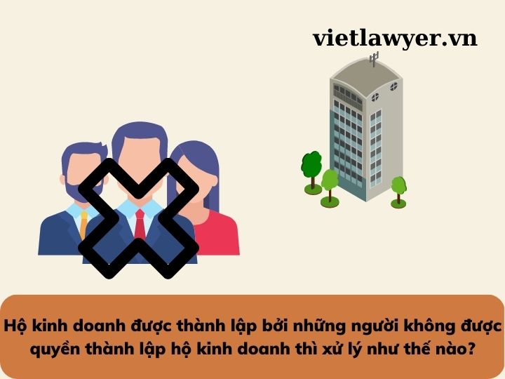 Hộ kinh doanh được thành lập bởi những người không được quyền thành lập hộ kinh doanh thì xử lý như thế nào?