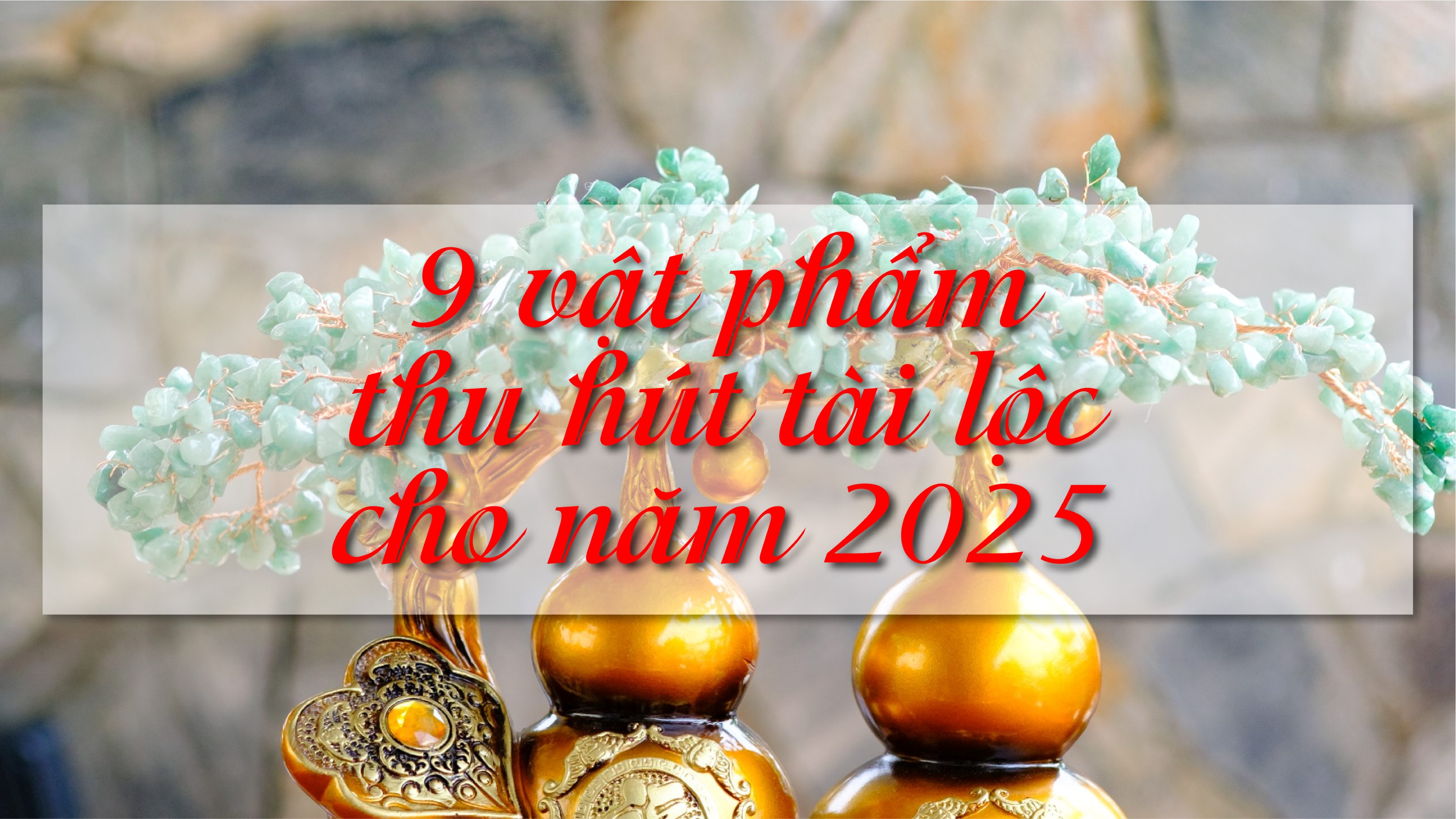 9 VẬT PHẨM PHONG THỦY THU HÚT TÀI LỘC CHO NĂM 2025.