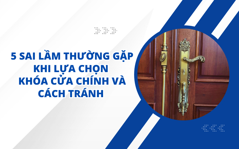 5 SAI LẦM THƯỜNG GẶP KHI LỰA CHỌN KHÓA CỬA CHÍNH VÀ CÁCH TRÁNH