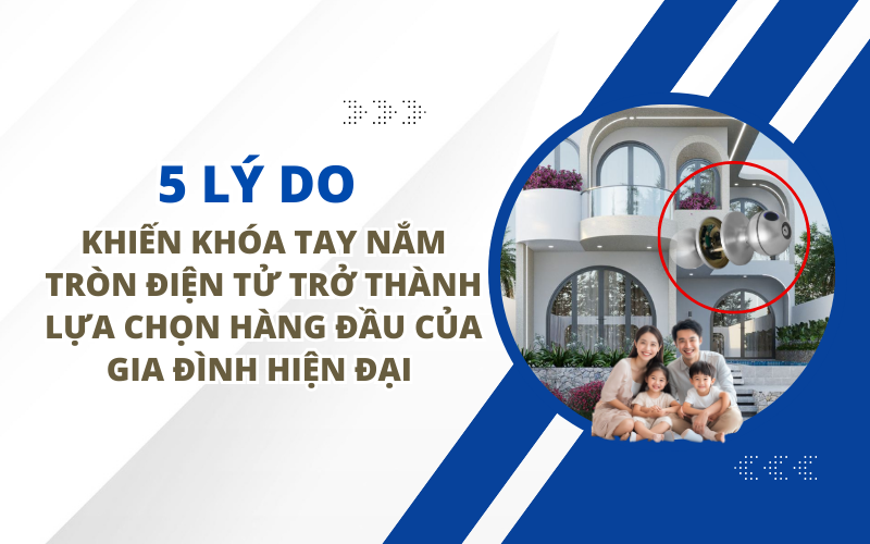 5 LÝ DO KHIẾN KHÓA TAY NẮM TRÒN ĐIỆN TỬ TRỞ THÀNH LỰA CHỌN HÀNG ĐẦU CỦA GIA ĐÌNH HIỆN ĐẠI