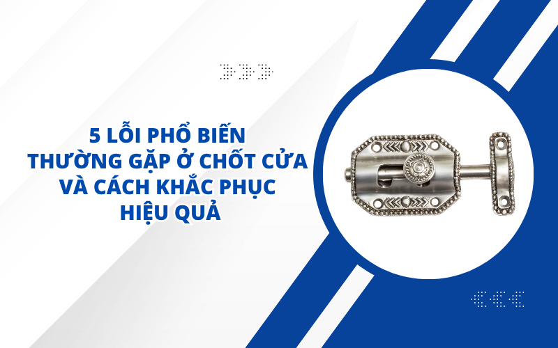 5 LỖI PHỔ BIẾN THƯỜNG GẶP Ở CHỐT CỬA VÀ CÁCH KHẮC PHỤC HIỆU QUẢ