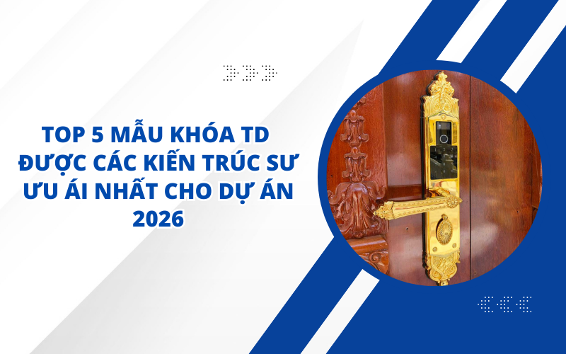 TOP 5 MẪU KHÓA TD ĐƯỢC CÁC KIẾN TRÚC SƯ ƯU ÁI NHẤT CHO DỰ ÁN 2026