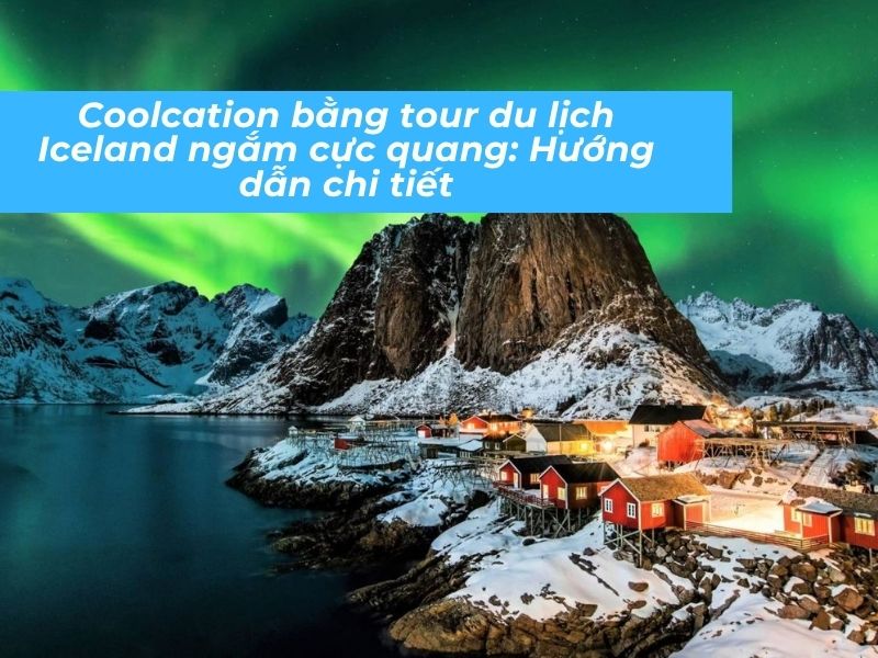 Coolcation bằng tour du lịch Iceland ngắm cực quang: Hướng dẫn chi tiết