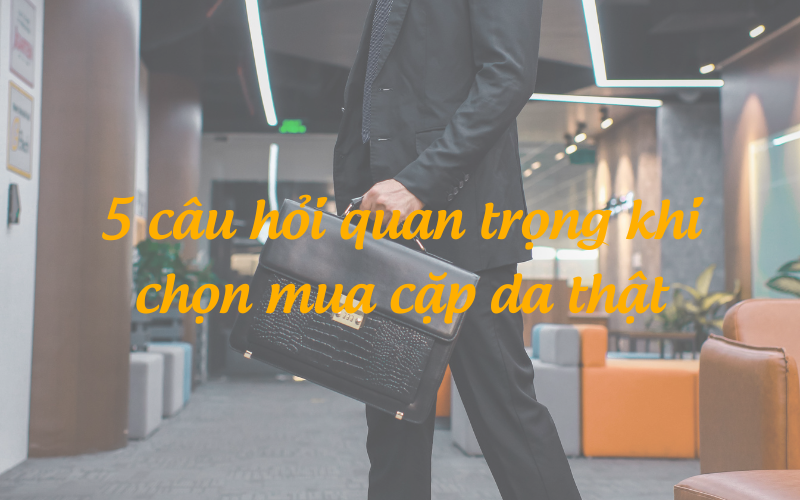 5 câu hỏi quan trọng khi chọn mua cặp da thật cho doanh nhân