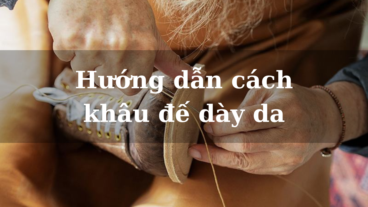 Hướng dẫn cách khâu đế dày da đơn giản từ A - Z