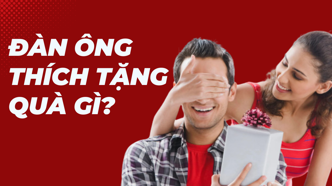 Đàn ông thích tặng quà gì? Gợi ý quà tặng khiến nam giới thích mê