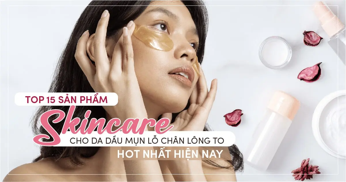 Top 15 sản phẩm skincare cho da dầu mụn lỗ chân lông to HOT nhất hiện nay