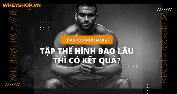 BẠN CÓ MUỐN BIẾT TẬP THỂ HÌNH BAO LÂU THÌ CÓ KẾT QUẢ?
