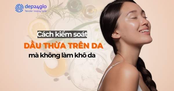 Cách kiểm soát dầu thừa trên da mà không làm khô da