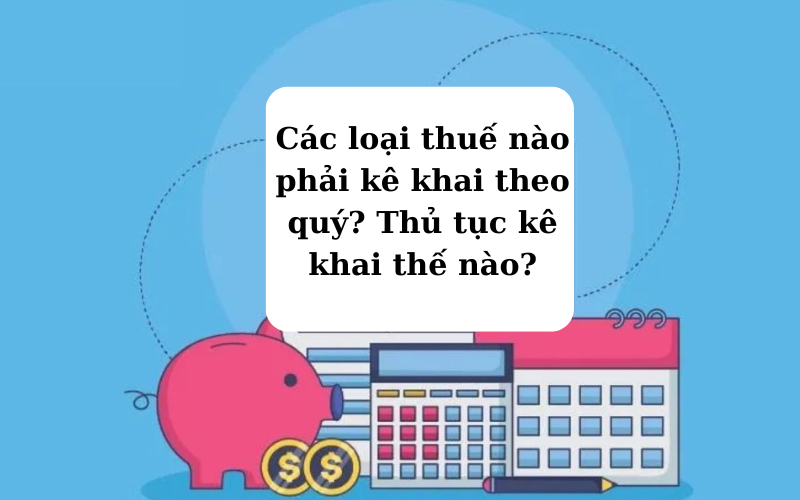 Các loại thuế nào phải kê khai theo quý? Thủ tục kê khai thế nào?