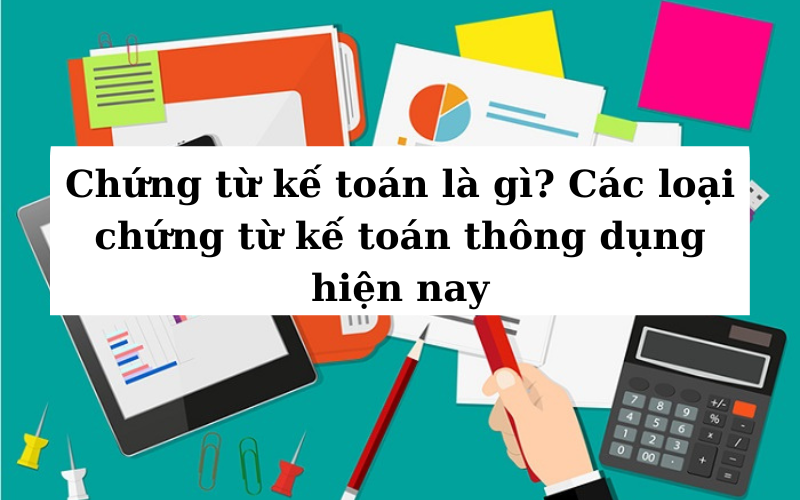 Chứng từ kế toán là gì? Các loại chứng từ kế toán thông dụng hiện nay