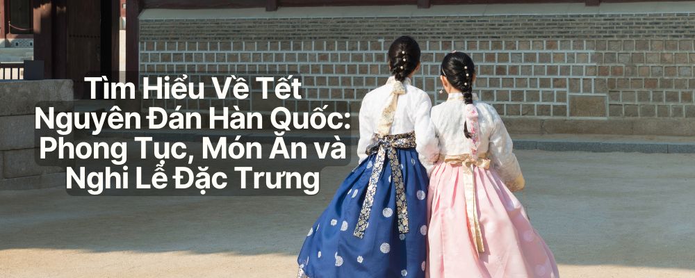 TẾT NGUYÊN ĐÁN HÀN QUỐC: PHONG TỤC, MÓN ĂN VÀ NGHI LỄ ĐẶC BIỆT
