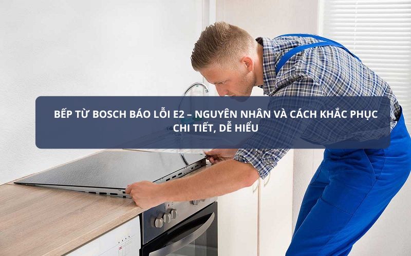 Bếp từ Bosch báo lỗi E2 – Nguyên nhân và cách khắc phục chi tiết, dễ hiểu