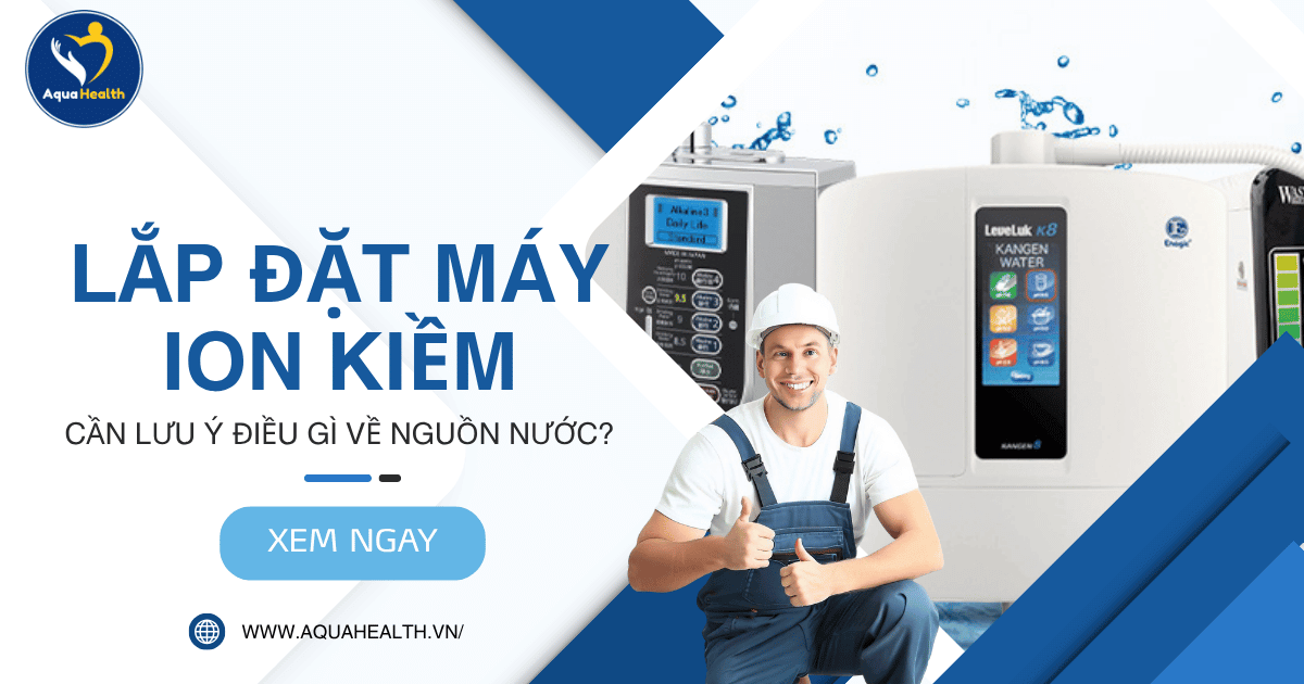 Lắp Đặt Máy Ion Kiềm Cần Lưu Ý Điều Gì Về Nguồn Nước?