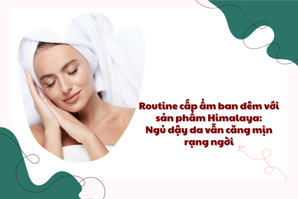 Routine cấp ẩm ban đêm với sản phẩm Himalaya: Ngủ dậy da vẫn căng mịn rạng ngời