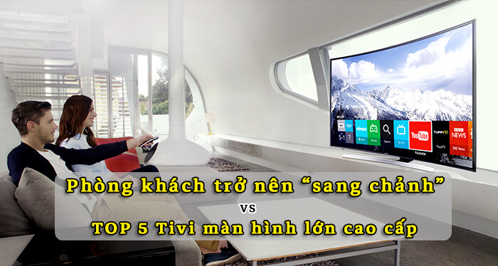 Phòng khách sang chảnh với TOP 5 tivi màn hình lớn cao cấp HOT nhất hiện nay