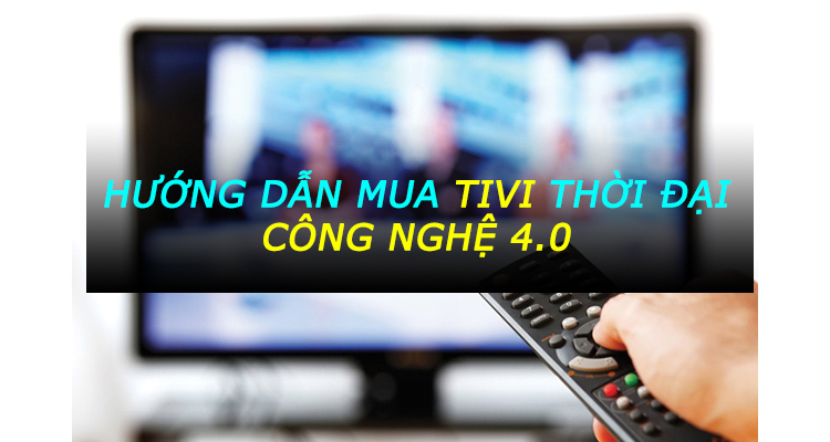 Hướng dẫn chọn mua Tivi thời đại công nghệ 4.0