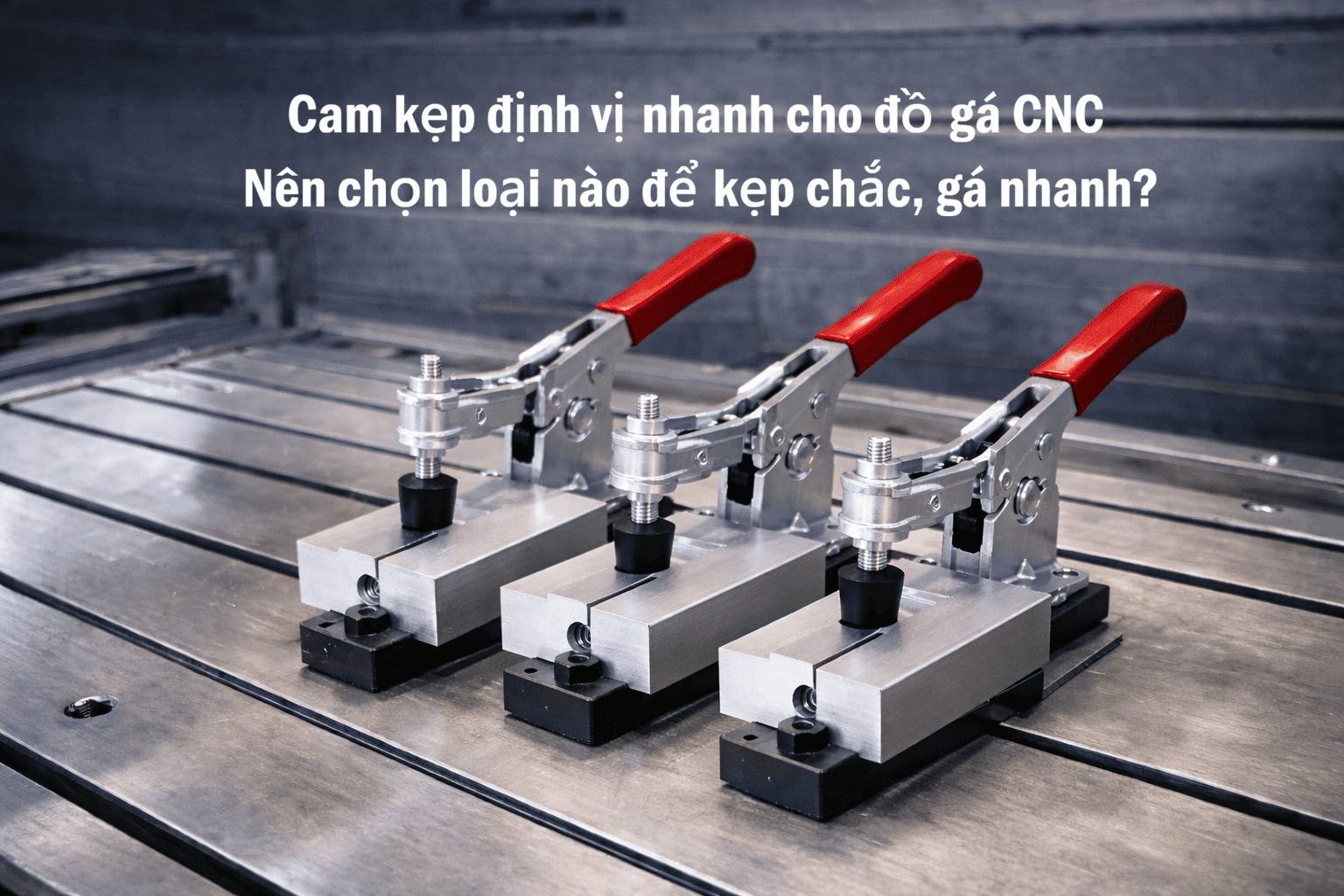 Cam kẹp định vị nhanh cho đồ gá CNC – Chọn loại nào để kẹp chắc, gá nhanh?
